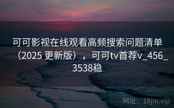 可可影视在线观看高频搜索问题清单（2025 更新版），可可tv首荐v_456_3538稳