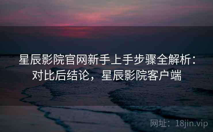 星辰影院官网新手上手步骤全解析:对比后结论,星辰影院客户端 星辰影院官网新手上手步骤全解析:对比后结论,星辰影院客户端