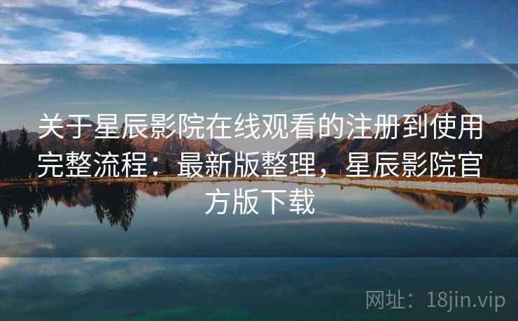 关于星辰影院在线观看的注册到使用完整流程：最新版整理，星辰影院官方版下载