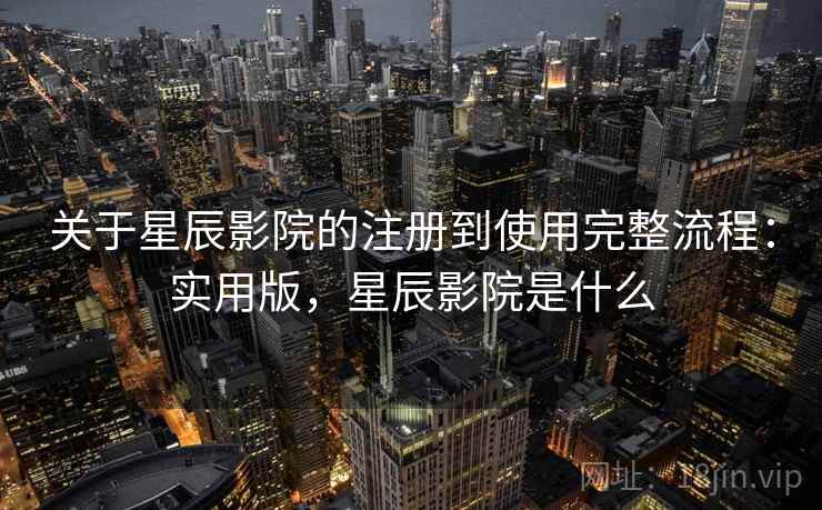 关于星辰影院的注册到使用完整流程：实用版，星辰影院是什么