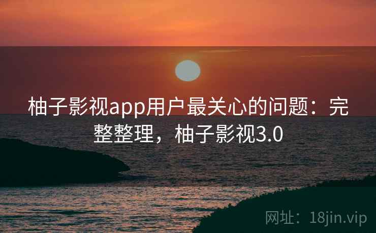 柚子影视app用户最关心的问题：完整整理，柚子影视3.0