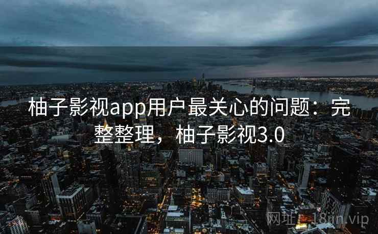 柚子影视app用户最关心的问题：完整整理，柚子影视3.0