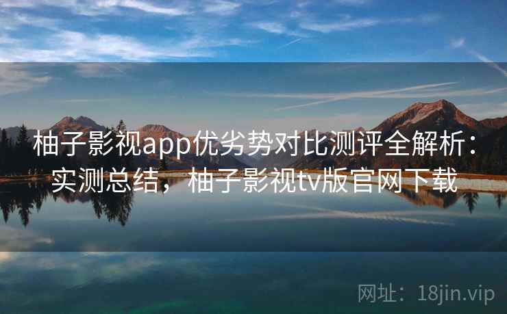 柚子影视app优劣势对比测评全解析：实测总结，柚子影视tv版官网下载