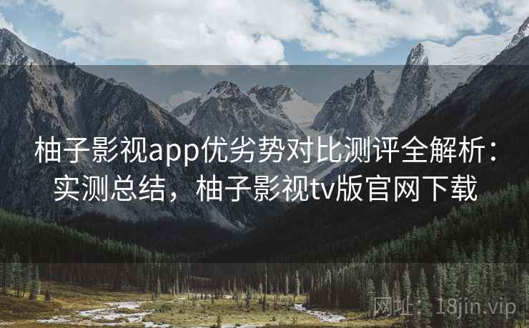 柚子影视app优劣势对比测评全解析：实测总结，柚子影视tv版官网下载