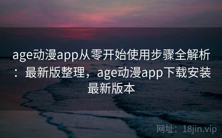 age动漫app从零开始使用步骤全解析：最新版整理，age动漫app下载安装最新版本