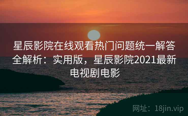 星辰影院在线观看热门问题统一解答全解析：实用版，星辰影院2021最新电视剧电影