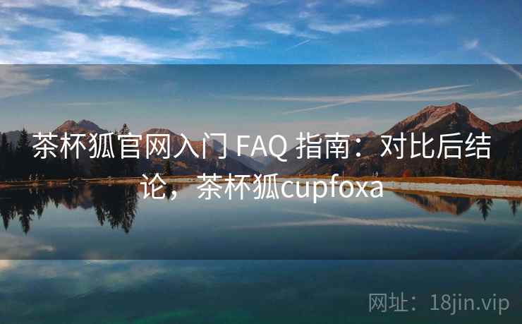 茶杯狐官网入门 FAQ 指南：对比后结论，茶杯狐cupfoxa