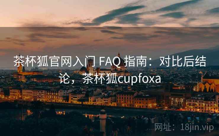 茶杯狐官网入门 FAQ 指南：对比后结论，茶杯狐cupfoxa