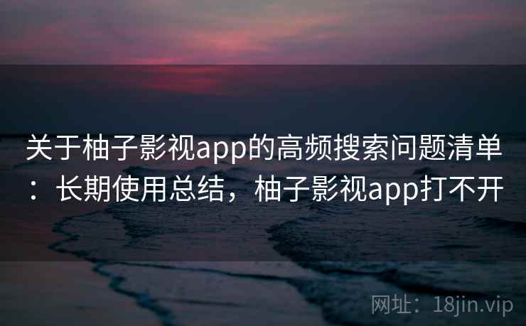 关于柚子影视app的高频搜索问题清单：长期使用总结，柚子影视app打不开
