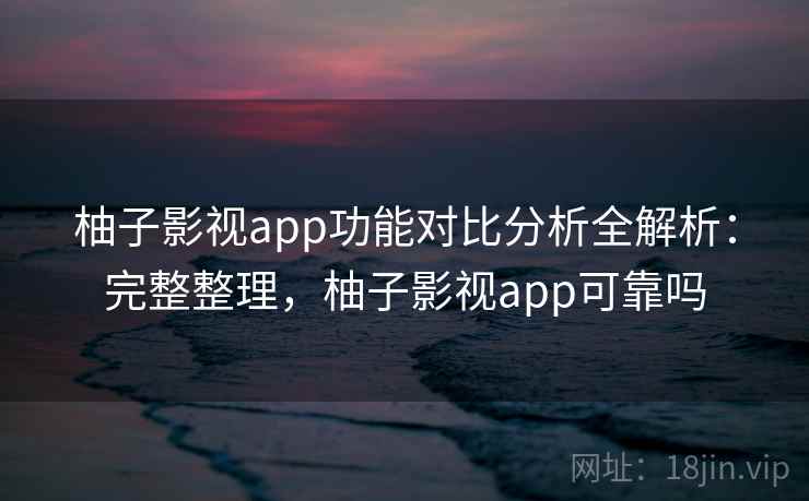 柚子影视app功能对比分析全解析：完整整理，柚子影视app可靠吗