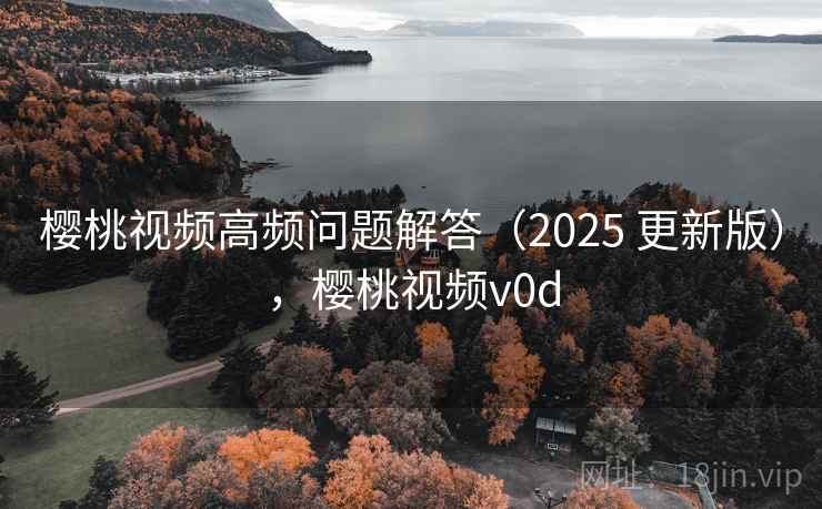 樱桃视频高频问题解答(2025 更新版),樱桃视频v0d 樱桃视频高频问题解答(2025 更新版),樱桃视频v0d