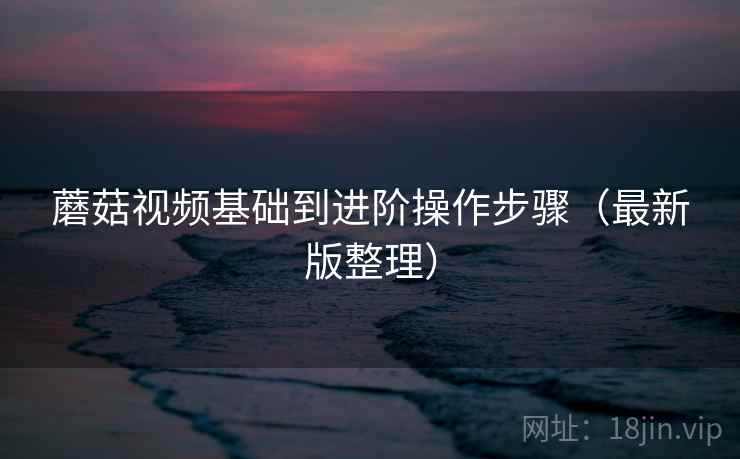 蘑菇视频基础到进阶操作步骤（最新版整理）