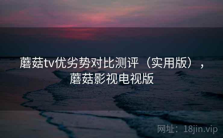 蘑菇tv优劣势对比测评（实用版），蘑菇影视电视版