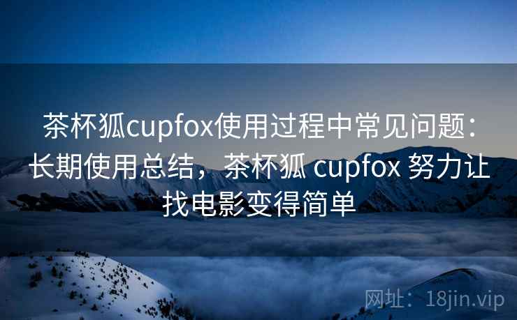 茶杯狐cupfox使用过程中常见问题：长期使用总结，茶杯狐 cupfox 努力让找电影变得简单