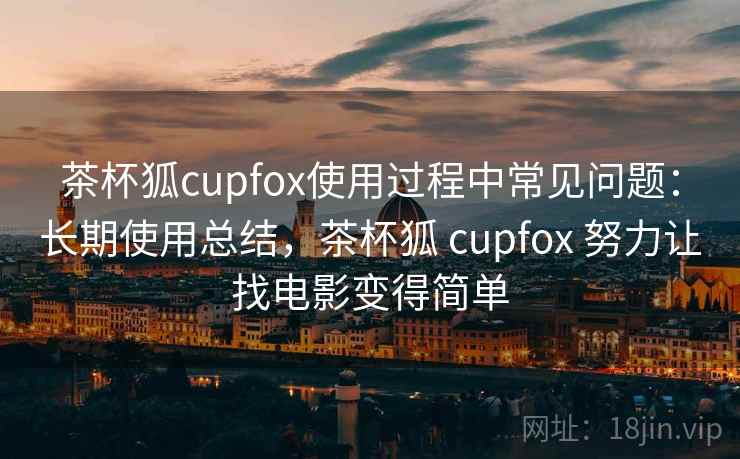 茶杯狐cupfox使用过程中常见问题：长期使用总结，茶杯狐 cupfox 努力让找电影变得简单