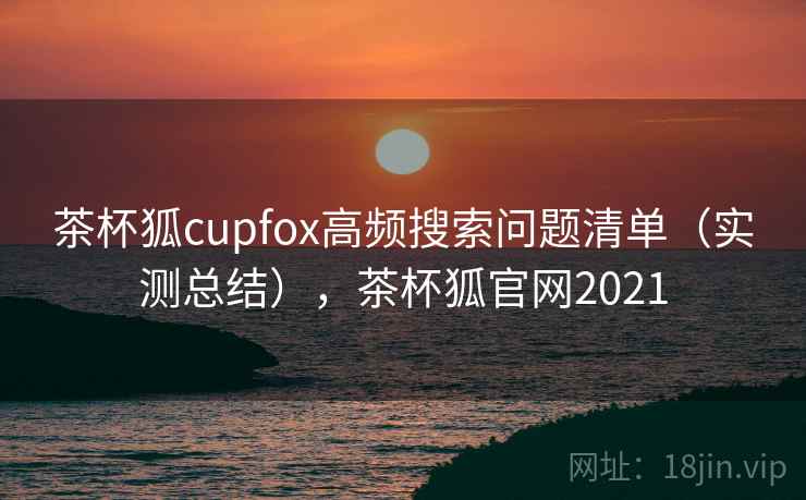 茶杯狐cupfox高频搜索问题清单（实测总结），茶杯狐官网2021