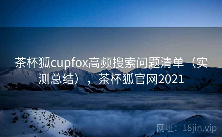 茶杯狐cupfox高频搜索问题清单(实测总结),茶杯狐官网2021 茶杯狐cupfox高频搜索问题清单(实测总结),茶杯狐官网2021