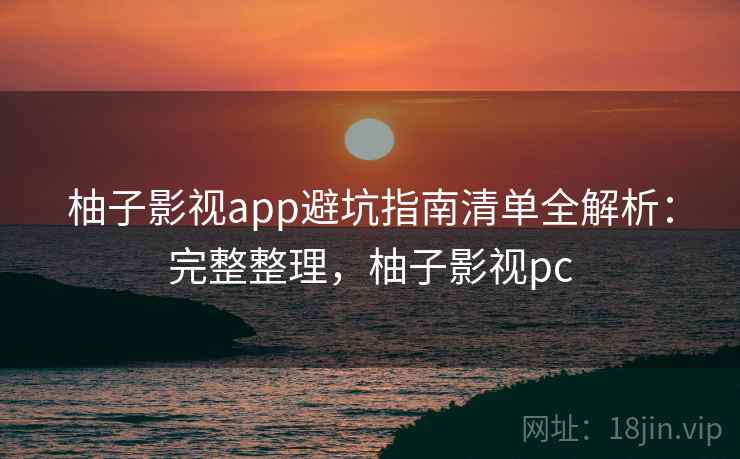 柚子影视app避坑指南清单全解析：完整整理，柚子影视pc