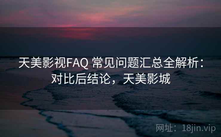 天美影视FAQ 常见问题汇总全解析：对比后结论，天美影城