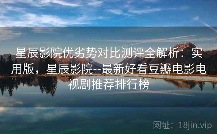 星辰影院优劣势对比测评全解析：实用版，星辰影院--最新好看豆瓣电影电视剧推荐排行榜
