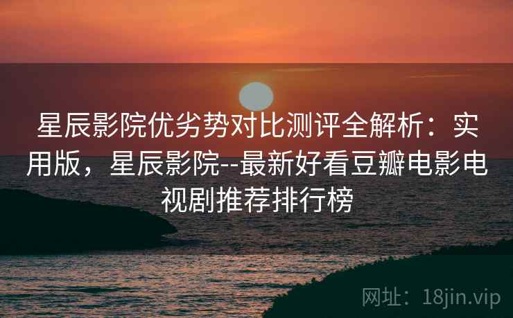 星辰影院优劣势对比测评全解析：实用版，星辰影院--最新好看豆瓣电影电视剧推荐排行榜