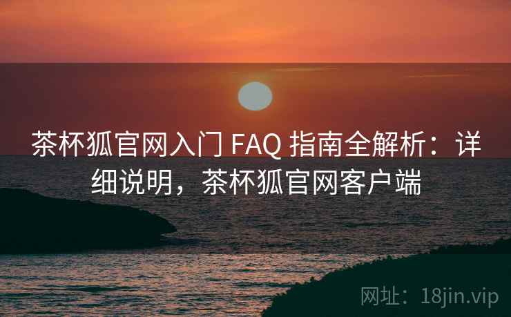 茶杯狐官网入门 FAQ 指南全解析：详细说明，茶杯狐官网客户端