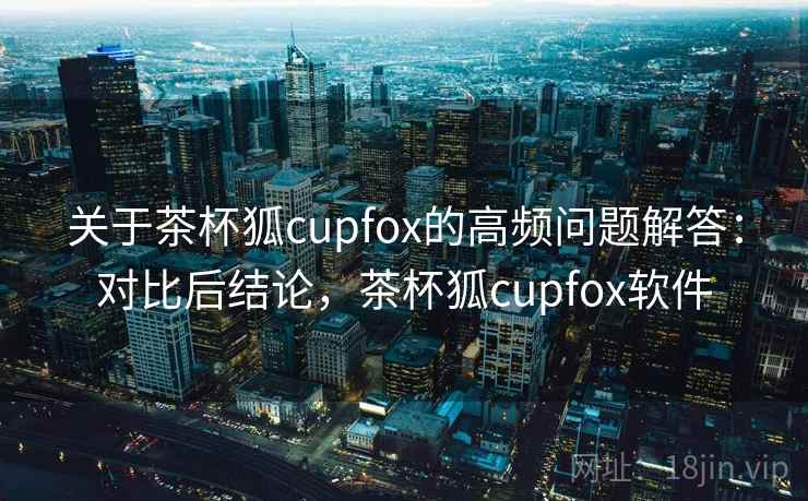 关于茶杯狐cupfox的高频问题解答：对比后结论，茶杯狐cupfox软件