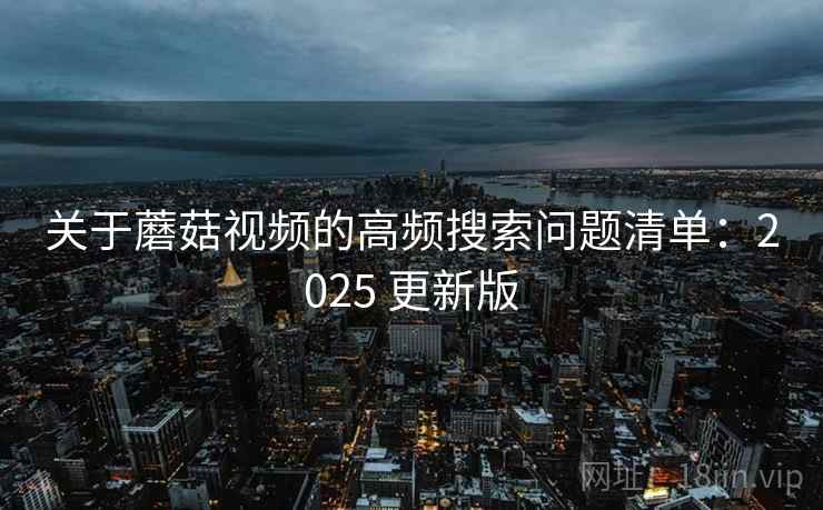 关于蘑菇视频的高频搜索问题清单：2025 更新版