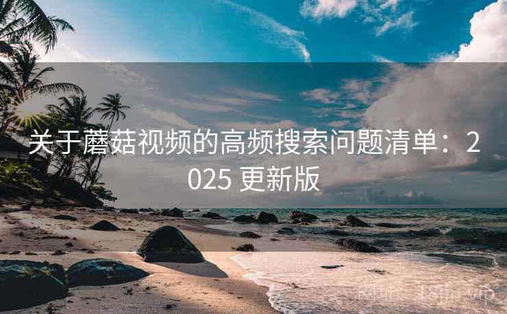 关于蘑菇视频的高频搜索问题清单：2025 更新版