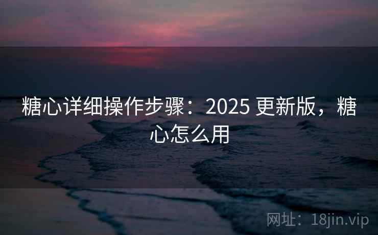 糖心详细操作步骤：2025 更新版，糖心怎么用