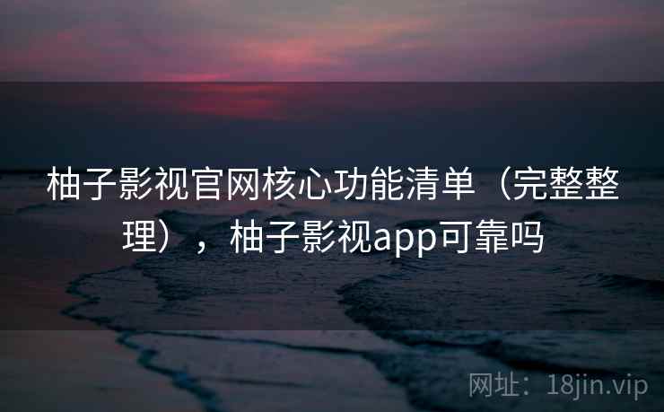 柚子影视官网核心功能清单（完整整理），柚子影视app可靠吗