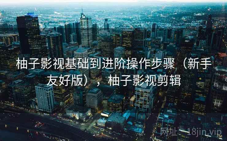 柚子影视基础到进阶操作步骤（新手友好版），柚子影视剪辑