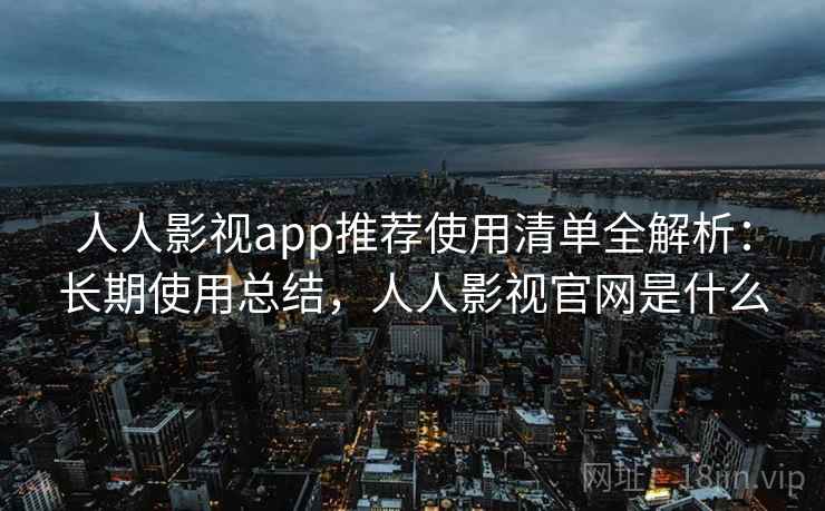 人人影视app推荐使用清单全解析：长期使用总结，人人影视官网是什么