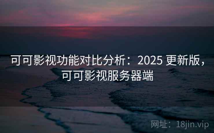 可可影视功能对比分析：2025 更新版，可可影视服务器端