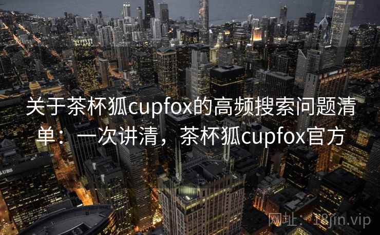关于茶杯狐cupfox的高频搜索问题清单：一次讲清，茶杯狐cupfox官方