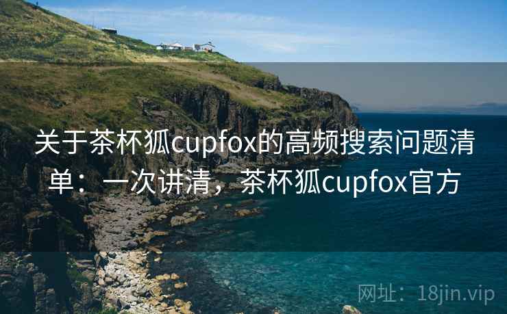 关于茶杯狐cupfox的高频搜索问题清单：一次讲清，茶杯狐cupfox官方