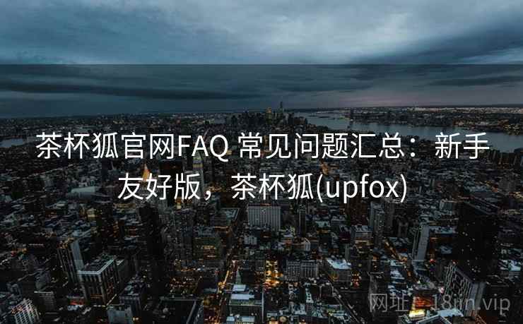 茶杯狐官网FAQ 常见问题汇总：新手友好版，茶杯狐(upfox)