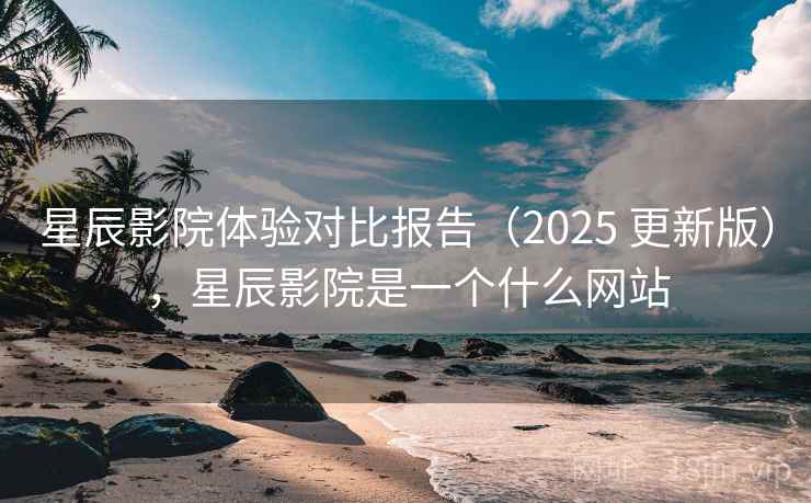 星辰影院体验对比报告（2025 更新版），星辰影院是一个什么网站