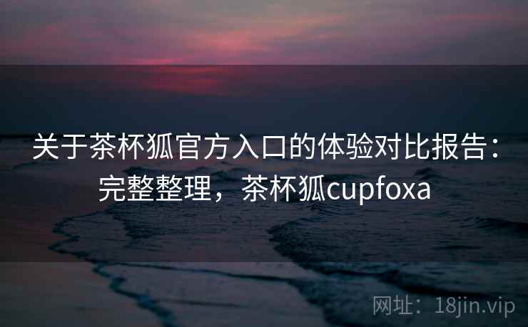 关于茶杯狐官方入口的体验对比报告：完整整理，茶杯狐cupfoxa