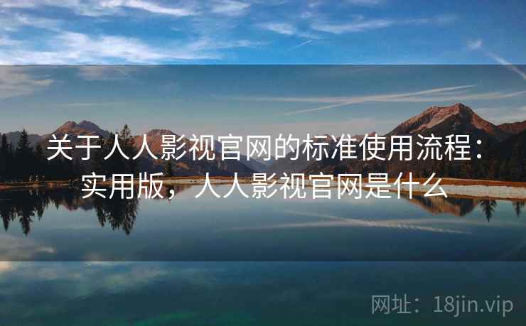 关于人人影视官网的标准使用流程：实用版，人人影视官网是什么