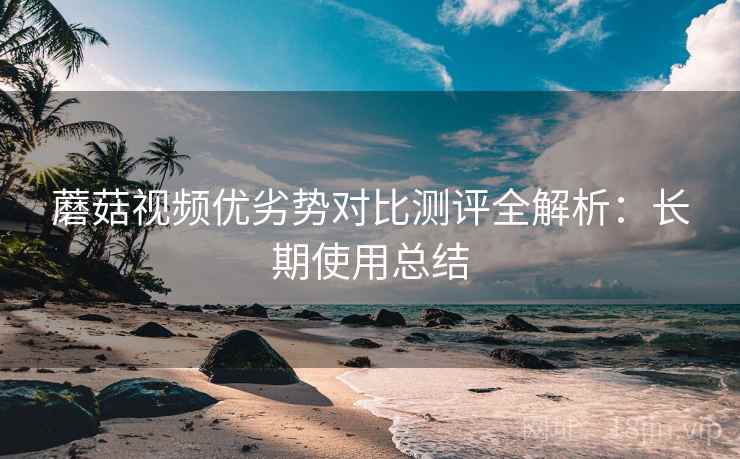 蘑菇视频优劣势对比测评全解析：长期使用总结