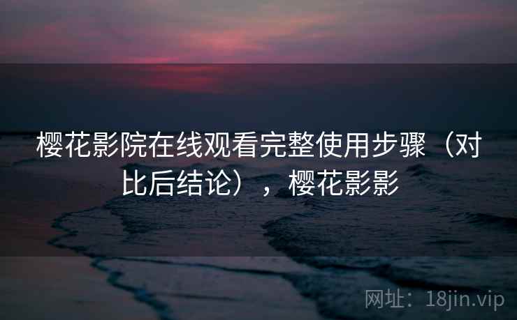 樱花影院在线观看完整使用步骤（对比后结论），樱花影影