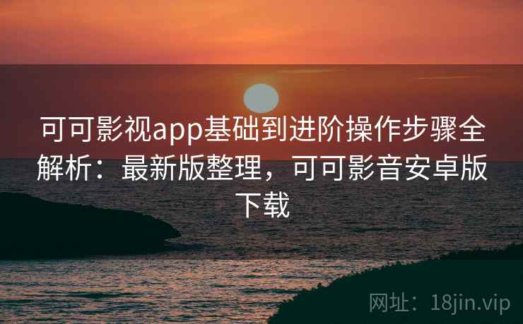 可可影视app基础到进阶操作步骤全解析：最新版整理，可可影音安卓版下载