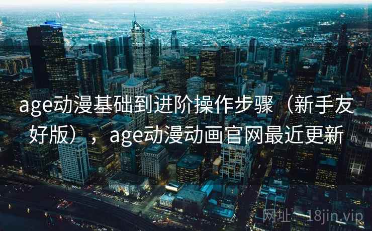 age动漫基础到进阶操作步骤（新手友好版），age动漫动画官网最近更新