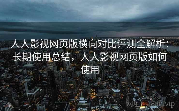 人人影视网页版横向对比评测全解析：长期使用总结，人人影视网页版如何使用