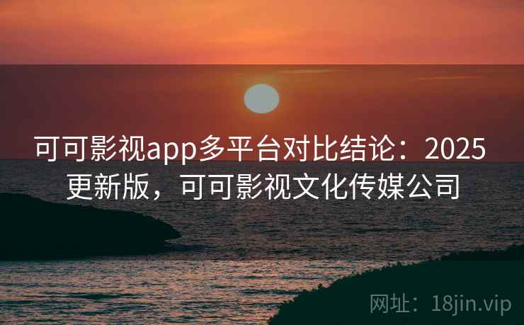 可可影视app多平台对比结论：2025 更新版，可可影视文化传媒公司