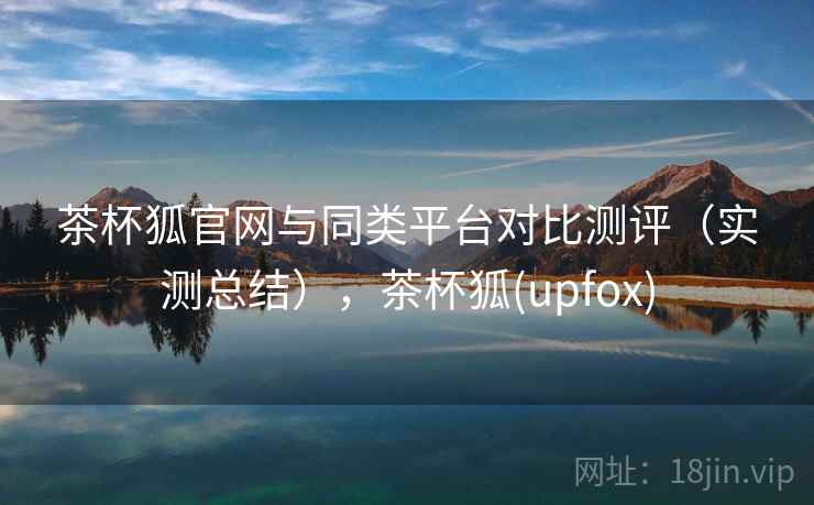 茶杯狐官网与同类平台对比测评（实测总结），茶杯狐(upfox)