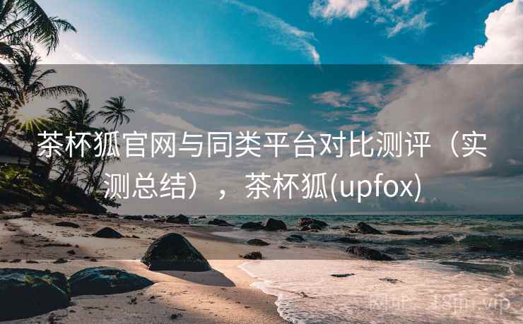 茶杯狐官网与同类平台对比测评（实测总结），茶杯狐(upfox)