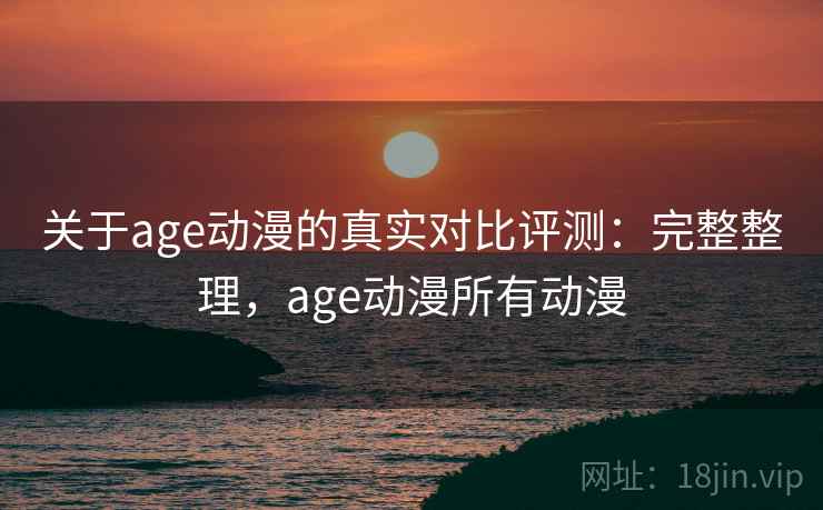 关于age动漫的真实对比评测：完整整理，age动漫所有动漫