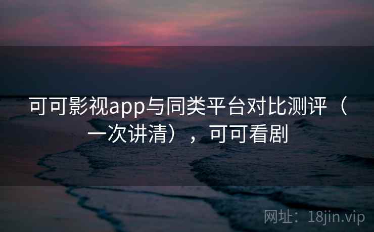 可可影视app与同类平台对比测评（一次讲清），可可看剧
